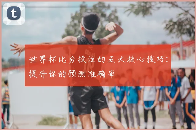 世界杯比分投注的五大核心技巧：提升你的预测准确率
