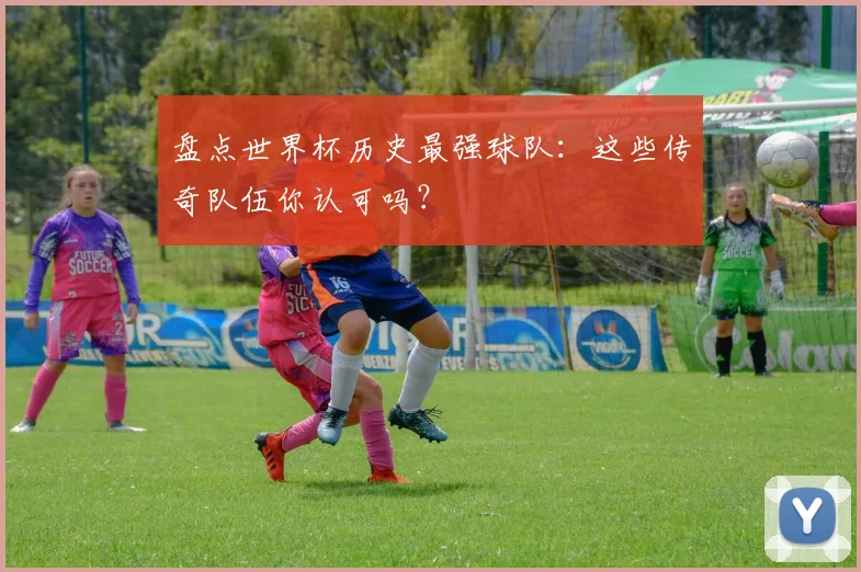 盘点世界杯历史最强球队：这些传奇队伍你认可吗？