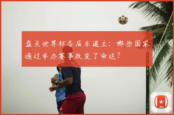 盘点世界杯各届东道主：哪些国家通过举办赛事改变了命运？