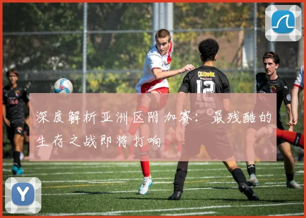 深度解析亚洲区附加赛:最残酷的生存之战即将打响