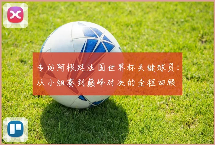 专访阿根廷法国世界杯关键球员：从小组赛到巅峰对决的全程回顾