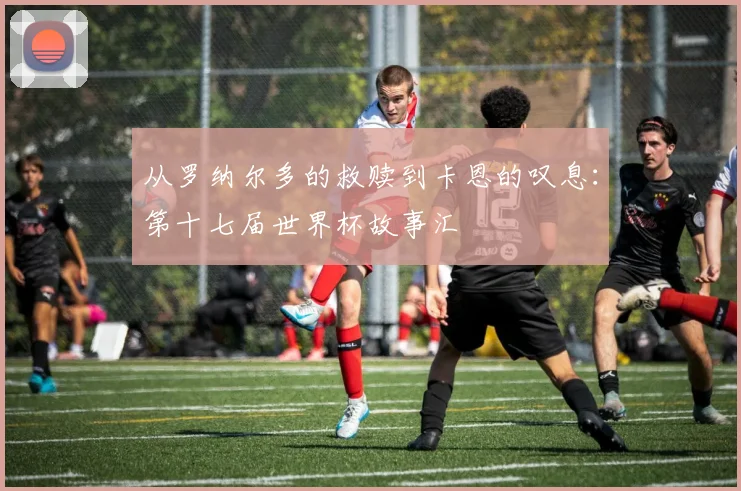 从罗纳尔多的救赎到卡恩的叹息：第十七届世界杯故事汇
